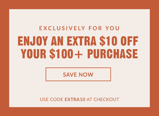 EXCLUSIVELY FOR YOU | ENJOY AN EXTRA $10 OFF YOUR $100+ PURCHASE | SAVE NOW | USE CODE EXTRA10 AT CHECKOUT