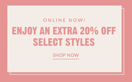 ONLINE NOW! | ENJOY AN EXTRA 20% OFF SELECT STYLES | SHOP NOW