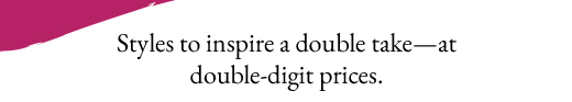 Styles to inspire a double take—at double-digit prices.