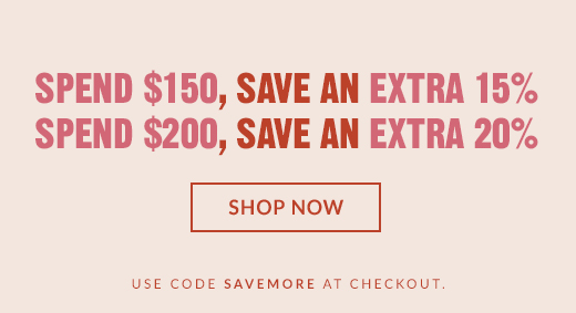 SPEND $150, SAVE AN EXTRA 15% | SPEND $200, SAVE AN EXTRA 20% | SHOP NOW | USE CODE SAVEMORE AT CHECKOUT.
