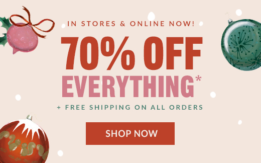 IN STORES & ONLINE NOW! | 70% OFF EVERYTHING* + FREE SHIPPING ON ALL ORDERS | SHOP NOW