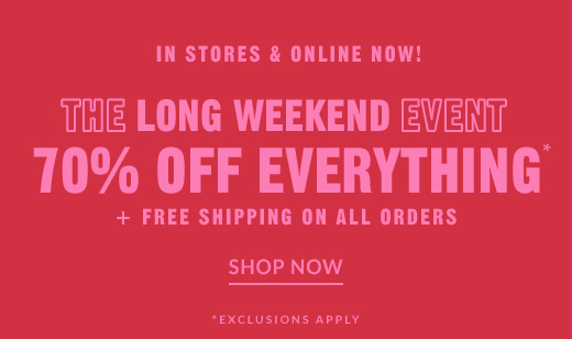 IN STORES & ONLINE NOW! | THE LONG WEEKEND EVENT | 70% OFF EVERYTHING* + FREE SHIPPING ON ALL ORDERS | SHOP NOW | *EXCLUSIVE APPLY
