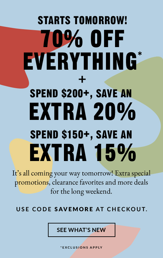 STARTS TOMORROW! 70% OFF EVERYTHING* + SPEND $200+, SAVE AN EXTRA 20% | SPEND $150+, SAVE AN EXTRA 15% | SEE WHAT'S NEW