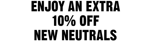 ENJOY AN EXTRA 10% OFF NEW NEUTRALS