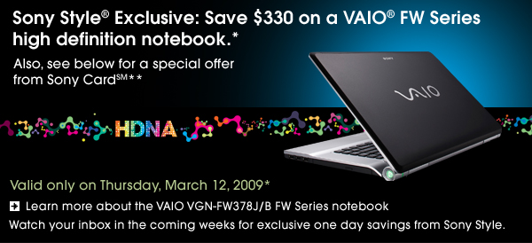 Sony Style® Exclusive: Save $330 on a VAIO® FW Series high definition notebook.*
                          
Also, see below for a special offer from Sony Card(SM)**

Valid only on Thursday, March 13, 2009*

Learn more about the VAIO VGN-FW378J/B FW Series notebook

Watch your inbox in the coming weeks for exclusive one day savings from Sony Style.