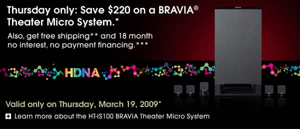 Thursday only: Save $220 on a BRAVIA® Theater Micro System.*                            Also, get free shipping** and 18 month no interest, no payment financing.***  Valid only on Thursday, March 19, 2009*  Learn more about the HT-IS100 BRAVIA Theater Micro System