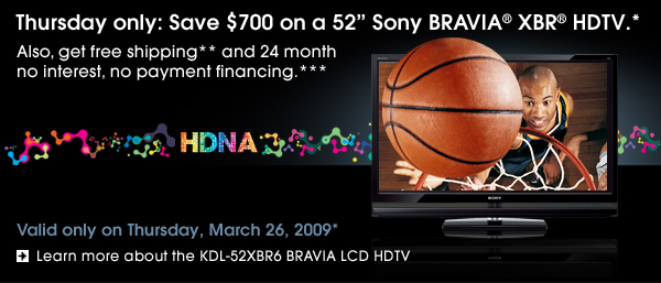 Thursday only: Save $700 on a 52" Sony BRAVIA® XBR® HDTV.*                            Also, get free shipping** and 24 month no interest, no payment financing.***  Valid only on Thursday, March 26, 2009*  Learn more about the KDL-52XBR6 BRAVIA LCD HDTV