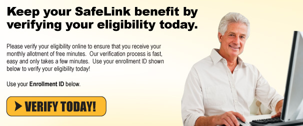 Keep your SafeLink benefit by verifying your eligibility today. Please verify your eligibility online to ensure that you receive your monthly allotment of free minutes.  Our verification process is fast, easy and only takes a few minutes.  Use your enrollment ID shown below to verify your eligibility today! VERIFY TODAY!