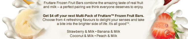 Fruttare Frozen Fruit Bars combine the amazing taste of real fruit and milk – a perfect pairing we think everyone deserves to enjoy. Get $4 off your next Multi-Pack of Fruttare™ Frozen Fruit Bars. Choose from 4 refreshing flavours to delight your senses and take a bite into the brighter side of life. It’s all good™.