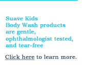 Suave Kids  Body Wash products  are gentle, ophthalmologist tested, and tear-free. Click here to learn more.