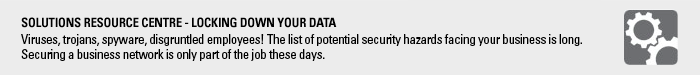 Solutions resource centre - Locking Down Your Data, Viruses, trojans, spyware, disgruntled employees! The list of potential security hazards facing your business is long. Securing a business network is only part of the job these days.