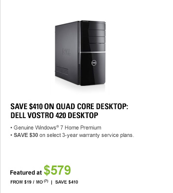 SAVE $410 ON QUAD CORE DESKTOP: DELL(TM) VOSTROTM 420 Desktop, Genuine Windows(R) 7 Home Premium, SAVE $30 OFF select 3-year warranty service plans. FEATURED AT $579, From $19 / Mo7, $0 Shipping, Save $410