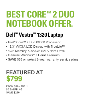 Best Core(TM) 2 Duo Notebook Offer, DELL(TM) VOSTROTM 1320 LAPTOP, Intel(R) Core(TM) 2 Duo P8600 Processor, 13.3” WXGA LCD Display with TrueLife(TM), 4GB Memory & 320GB SATA Hard Drive, Genuine Windows(R) 7 Home Premium, SAVE $30 on select 3-year warranty service plans. FEATURED AT $799, From $26 / Mo7, $0 Shipping, Save $200