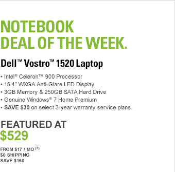 Notebook Deal Of The Week, DELL(TM) VOSTRO(TM) 1520 LAPTOP, Intel(R) Celeron(TM) 900 Processor, 15.4” WXGA Anti-Glare LED Display, 3GB Memory & 250GB SATA Hard Drive, 8X DVD+/-RW with double-layer DVD+/-R write capability, Genuine Windows(R) 7 Home Premium, SAVE $30 on select 3-year warranty service plans. FEATURED AT $529, From $17 / Mo7, $0 Shipping, Save $160