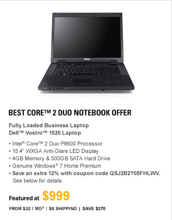 Best Core(TM) 2 Duo Notebook Offer - Fully Loaded Business Laptop. DELL(TM) VOSTRO(TM) Vostro 1520 LAPTOP Best Laptop Deal in Town! Intel(R) Core(TM) 2 Duo P8600 Processor, 15.4 WXGA Anti-Glare LED Display, 4GB Memory & 500GB SATA Hard Drive, 8X DVD+/-RW with double-layer DVD+/-R write capability, Genuine Windows(R) 7 Professional, Save extra 12% with coupon code QSJ2B2?05FHLWV. See below for details, FEATURED AT $999, From $32/Mo(7), $0 Shipping, Save $330