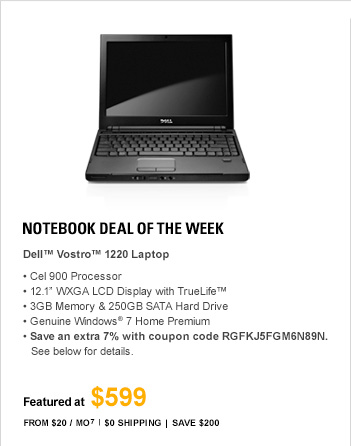 Notebook Deal of the Week. DELL(TM) VOSTRO(TM) V1220 LAPTOP, Cel 900 Processor, 12.1 WXGA LCD Display with TrueLife(TM), 3GB Memory & 250GB SATA Hard Drive, Genuine Windows(R) 7 Home Premium, Save extra 7% with coupon code RGFKJ5FGM6N89N. See below for details, FEATURED AT $599, From $20/Mo(7), $0 Shipping, Save $200