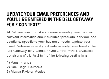 Update Your Email Preferences and You'll Be Entered In The Dell Getaway For 2 Contest!�_ At Dell, we want to make sure we’re sending you the most relevant information about our latest products, services and solutions, specific to your business needs. Update your Email Preferences and you'll automatically be entered in the Dell Getaway for 2 Contest! One Grand Prize is available, consisting of trip for 2 to 1 of the following destinations: 1) Paris, France, 2) San Diego, California, 3) Mayan Riviera, Mexico