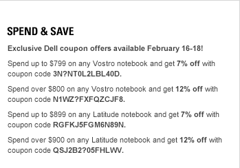 Spend and Save. Exclusive Dell coupon offers available February 16-18! Spend up to $799 on any Vostro notebook and get 7% off with coupon code 3N?NT0L2LBL40D. Spend over $800 on any Vostro notebook and get 12% off with coupon code N1WZ?FXFQZCJF8. Spend up to $899 on any Latitude notebook and get 7% off with coupon code RGFKJ5FGM6N89N. Spend over $900 on any Latitude notebook and get 12% off with coupon code QSJ2B2?05FHLWV.