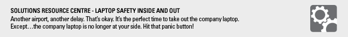 Solutions Resource Centre: Laptop Safety Inside and Out. Another airport, another delay. That’s okay. It’s the perfect time to take out the company laptop. Except…the company laptop is no longer at your side. Hit that panic button!