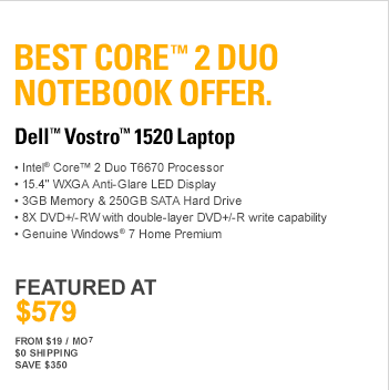 Best Core(TM) 2 Duo Notebook Offer. DELL(TM) VOSTRO(TM) 1520 LAPTOP. Intel(R) Core(TM) 2 Duo T6670 Processor, 15.4” WXGA Anti-Glare LED Display, 3GB Memory & 250GB SATA Hard Drive, 8X DVD+/-RW with double-layer DVD+/-R write capability, Genuine Windows(R) 7 Home Premium, 256MB Nvidia GeForce 9300M, FEATURED AT $579, From $19 / Mo7, $0 Shipping, Save $350