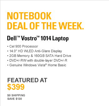 Notebook Deal Of The Week. DELL(TM) VOSTRO(TM) 1014 LAPTOP. Cel 900 Processor, 14.0” HD WLED Anti-Glare Display, 2GB Memory & 160GB SATA Hard Drive, DVD+/-RW with double-layer DVD+/-R, Genuine Windows Vista(R) Home Basic, FEATURED AT $399, $0 Shipping, Save $130