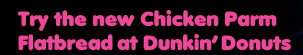 TRY THE NEW CHICKEN PARM FLATBREAD AT DUNKIN' DONUTS