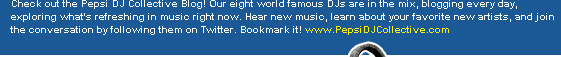 Check out the Pepsi DJ Collective Blog! Our eight world famous DJs are in the mix, blogging every day, exploring what's refreshing in music right now. Hear new music, learn about your favorite new artists, and join the conversation by following them on Twitter. Bookmark it! www.PepsiDJCollective.com