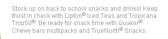 Stock up on back to school snacks and drinks! Keep thirst in check with Lipton(R) Iced Teas and Tropicana Trop50(R). Be ready for snack time with Quaker(R) Chewy bars multipacks and TrueNorth(R) Snacks.