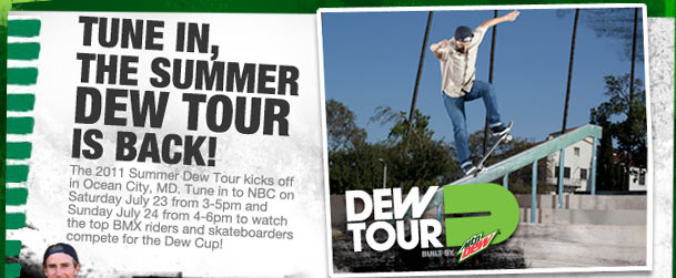 TUNE IN, THE SUMMER DEW TOUR IS BACK! The 2011 Summer Dew Tour kicks off in Ocean City, MD. Tune in to NBC on Saturday July 23 from 3-5pm and Sunday July 24 from 4-6pm to watch the top BMX riders and skateboarders compete for the Dew Cup! DEW TOUR Built By mtn DEW(TM).