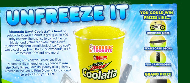 Unfreeze it! Mountain Dew(R) Coolatta(R) is here! To celebrate, Dunkin' Donuts is giving up to 600 lucky entrants the chance to control the ice blaster and unfreeze* a Mountain Dew(R) Coolatta(R) cup from a real block of ice. You could win a cool prize like a Burton Snowboard(R), FLIP(R) camcorder, DD Card and more! Plus, each day you enter, you'll be automatically entered for the chance to win the Daily Prize. Each daily entry also gets you entered in the Grand Prize Drawing for a chance to win a Sony(R) 3D TV! You could win prizes like... mountain bikes, skateboard decks, flip camcorders, or the grand prize Sony 3D TV!